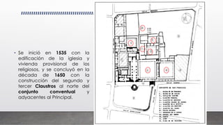 • Se inició en 1535 con la
edificación de la iglesia y
vivienda provisional de los
religiosos, y se concluyó en la
década de 1650 con la
construcción del segundo y
tercer Claustros al norte del
conjunto conventual y
adyacentes al Principal.
 