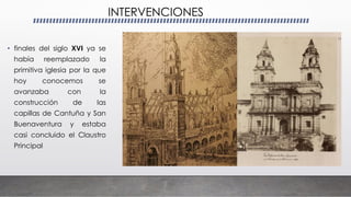 INTERVENCIONES
• finales del siglo XVI ya se
había reemplazado la
primitiva iglesia por la que
hoy conocemos se
avanzaba con la
construcción de las
capillas de Cantuña y San
Buenaventura y estaba
casi concluido el Claustro
Principal
 