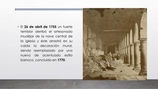 • El 26 de abril de 1755 un fuerte
temblor derribó el artesonado
mudéjar de la nave central de
la iglesia y éste arrastró en su
caída la decoración mural,
siendo reemplazado por uno
nuevo de acentuado estilo
barroco, concluido en 1770.
 