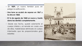 • En 1859, un nuevo temblor puso en
peligro la edificación.
• Una torre se acabó de reparar en 1867 y
la otra en 1868.
• El 16 de agosto de 1868 un nuevo y fuerte
sismo las derribó completamente.
• Desde esa fecha, quedó solamente el
cuerpo inferior y el remate en cada una
de ellas, habiéndose eliminado el cuerpo
intermedio que les proporcionaba gran
esbeltez
 