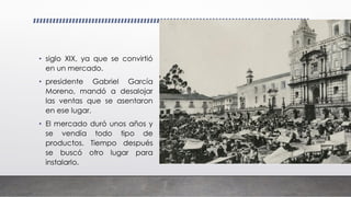 • siglo XIX, ya que se convirtió
en un mercado.
• presidente Gabriel García
Moreno, mandó a desalojar
las ventas que se asentaron
en ese lugar.
• El mercado duró unos años y
se vendía todo tipo de
productos. Tiempo después
se buscó otro lugar para
instalarlo.
 