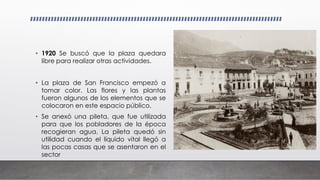 • 1920 Se buscó que la plaza quedara
libre para realizar otras actividades.
• La plaza de San Francisco empezó a
tomar color. Las flores y las plantas
fueron algunos de los elementos que se
colocaron en este espacio público.
• Se anexó una pileta, que fue utilizada
para que los pobladores de la época
recogieran agua. La pileta quedó sin
utilidad cuando el líquido vital llegó a
las pocas casas que se asentaron en el
sector
 