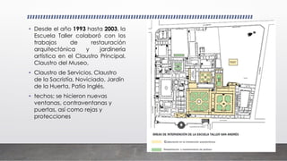 • Desde el año 1993 hasta 2003, la
Escuela Taller colaboró con los
trabajos de restauración
arquitectónica y jardinería
artística en el Claustro Principal,
Claustro del Museo,
• Claustro de Servicios, Claustro
de la Sacristía, Noviciado, Jardín
de la Huerta, Patio Inglés,
• techos; se hicieron nuevas
ventanas, contraventanas y
puertas, así como rejas y
protecciones
 