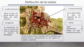 Distribución de los solares
• La orden franciscana • La orden dominicana
• Los Agustinos • Jesuitas
obtuvo el solar más
grande ubicado a las
faldas del volcán
Pichincha
por su parte recibió
el solar sur
Quebrada de los
Gallinazos
Se posesionaron del
solar nor-oriental que
vertía su declive hacia
el barranco del
Machángara.
asignó la
administración del
Colegio de Quito y
Seminario de San Luis
El resto de solares fueron repartidos entre los pobladores que
debieron ubicarse jerárquicamente en una especie de
cuadrado concéntrico
 