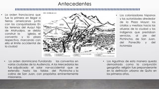 Antecedentes
• La orden franciscana que
fue la primera en llegar a
tierras americanas junto
con los conquistadores En
los terrenos del Auqui hijo
de Atahualpa, se debía
construir la iglesia, el
convento y la plaza
respectiva, marcando con
ella el límite occidental de
la ciudad
• La orden dominicana Fundando los conventos en
varias ciudades de la Audiencia, A los Mercedarios les
fue adjudicado el solar nor-occidental que se
extendía hasta las faldas del Pichincha y la
colina de San Juan, con propósitos eminentemente
misioneros.
• Los Agustinos de esta manera queda
demostrado como la conjunción
geografía- religión fue preponderante
en la definición urbana de Quito en
los primeros años.
• Los colonizadores hispanos
y las autoridades alrededor
de la Plaza Mayor; los
criollos y mestizos hacia las
afueras de la ciudad y los
indígenas que prestaban
servicios, al pie del
Pichincha, de San Juan,
del Panecillo y del
Itchimbía
 