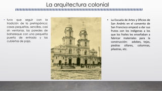 La arquitectura colonial
• tuvo que seguir con la
tradición de la prehispánica:
casas pequeñas, sencillas, casi
sin ventanas, las paredes de
bahareque con una pequeña
puerta de entrada y las
cubiertas de paja.
• La Escuela de Artes y Oficios de
San Andrés en el convento de
San Francisco empezó a dar sus
frutos con los indígenas a los
que los frailes les enseñaban a
fabricar materiales para la
construcción: adobes, tejas,
piedras sillares, columnas,
pilastras, etc.
 
