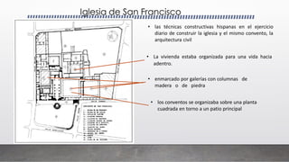 Iglesia de San Francisco
• las técnicas constructivas hispanas en el ejercicio
diario de construir la iglesia y el mismo convento, la
arquitectura civil
• La vivienda estaba organizada para una vida hacia
adentro.
• los conventos se organizaba sobre una planta
cuadrada en torno a un patio principal
• enmarcado por galerías con columnas de
madera o de piedra
 