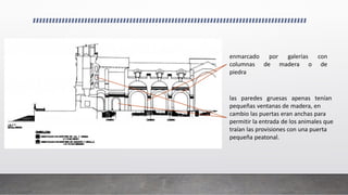 enmarcado por galerías con
columnas de madera o de
piedra
las paredes gruesas apenas tenían
pequeñas ventanas de madera, en
cambio las puertas eran anchas para
permitir la entrada de los animales que
traían las provisiones con una puerta
pequeña peatonal.
 