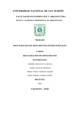 UNIVERSIDAD NACIONAL DE SAN MARTÍN
FACULTAD DE INGENIERÍACIVIL Y ARQUITECTURA
ESCUELA ACADÉMICO PROFESIONAL DE ARQUITECTURA
TRABAJO:
RESTAURACION DE MONUMENTOS INTERNACIONALES
CURSO:
RESTAURACION DE MONUMENTOS
ESTUDIANTES:
JHOMIRA MANAYAY CAHUAZA
MARIA AGUILAR MORALES
TERESA NICOL VASQUEZ NIZAMA
ERICK MARTIN FLORES FLORES
DOCENTE:
ARQ.
TARAPOTO – PERÚ
 