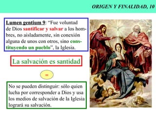 ORIGEN Y FINALIDAD, 10 Lumen gentium 9 : “Fue voluntad de Dios  santificar y salvar  a los hom- bres, no aisladamente, sin conexión alguna de unos con otros, sino  cons- tituyendo un pueblo ”, la Iglesia. La salvación es santidad No se pueden distinguir: sólo quien lucha por corresponder a Dios y usa  los medios de salvación de la Iglesia logrará su salvación. = 