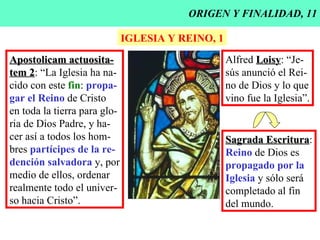 ORIGEN Y FINALIDAD, 11 IGLESIA Y REINO, 1 Apostolicam actuosita- tem 2 : “La Iglesia ha na- cido con este  fin :  propa- gar el Reino  de Cristo  en toda la tierra para glo- ria de Dios Padre, y ha- cer así a todos los hom- bres  partícipes de la re- dención salvadora  y, por medio de ellos, ordenar realmente todo el univer- so hacia Cristo”. Alfred  Loisy : “Je- sús anunció el Rei- no de Dios y lo que vino fue la Iglesia”. Sagrada Escritura : Reino  de Dios es propagado por la Iglesia  y sólo será completado al fin del mundo. 