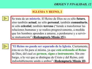ORIGEN Y FINALIDAD, 12 IGLESIA Y REINO, 2 Se trata de un  misterio . El Reino de Dios no es sólo  futuro , sino también  actual , no sólo  personal , también  comunitario , ni sólo  celestial , también  terreno  (“tiende a transformar las relaciones humanas y se realiza progresivamente, a medida que los hombres aprenden a amarse, a perdonarse y a servir- se mutuamente” ( Redemptoris Missio 15 )). “ El Reino no puede ser separado de la Iglesia . Ciertamente, ésta no es fin para sí misma, ya que  está ordenada al Reino de Dios, del cual es  germen ,  signo  e  instrumento . Sin em- bargo, a la vez que se distingue de Cristo y del Reino, está indisolublemente unida a ambos” ( Redemptoris Missio 18 ). 
