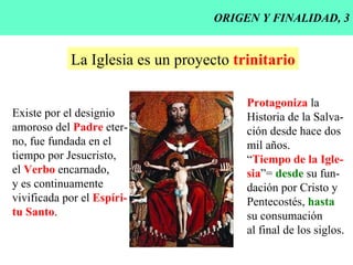 ORIGEN Y FINALIDAD, 3 La Iglesia es un proyecto  trinitario Existe por el designio amoroso del  Padre  eter- no, fue fundada en el  tiempo por Jesucristo, el  Verbo  encarnado, y es continuamente vivificada por el  Espíri- tu Santo . Protagoniza  la Historia de la Salva- ción desde hace dos mil años. “ Tiempo de la Igle- sia ”=  desde  su fun- dación por Cristo y Pentecostés,  hasta su consumación al final de los siglos. 