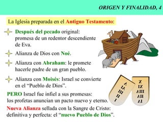 ORIGEN Y FINALIDAD, 4 La Iglesia preparada en el  Antiguo Testamento : Después del pecado  original: promesa de un redentor descendiente de Eva. Alianza de Dios con  Noé . Alianza con  Abraham : le promete hacerle padre de un gran pueblo. Alianza con  Moisés : Israel se convierte en el “Pueblo de Dios”. PERO  Israel fue infiel a sus promesas: los profetas anuncian un pacto nuevo y eterno. Nueva Alianza  sellada con la Sangre de Cristo: definitiva y perfecta: el “ nuevo Pueblo de Dios ”. 