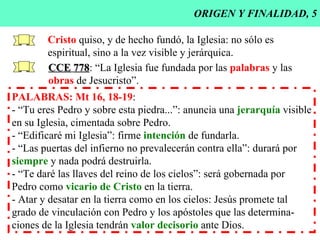 ORIGEN Y FINALIDAD, 5 Cristo  quiso, y de hecho fundó, la Iglesia: no sólo es espiritual, sino a la vez visible y jerárquica. CCE   778 : “La Iglesia fue fundada por las  palabras  y las obras  de Jesucristo”. PALABRAS: Mt 16, 18-19 : - “Tu eres Pedro y sobre esta piedra...”: anuncia una  jerarquía  visible en su Iglesia, cimentada sobre Pedro. - “Edificaré mi Iglesia”: firme  intención  de fundarla. - “Las puertas del infierno no prevalecerán contra ella”: durará por siempre  y nada podrá destruirla. - “Te daré las llaves del reino de los cielos”: será gobernada por  Pedro como  vicario de Cristo  en la tierra. - Atar y desatar en la tierra como en los cielos: Jesús promete tal  grado de vinculación con Pedro y los apóstoles que las determina- ciones de la Iglesia tendrán  valor decisorio  ante Dios. 