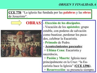 ORIGEN Y FINALIDAD, 6 CCE 778 : “La iglesia fue fundada por las  palabras  y las  obras de Jesucristo”. OBRAS : -  Elección de los discípulos . - Vocación de los  apóstoles : grupo estable, con poderes de salvación como bautizar, perdonar los peca- dos, celebrar la Eucaristía. -  Primado  de Pedro. -  Acontecimientos pascuales : +  Ultima Cena : Eucaristía y  sacerdocio, +  Pasión y Muerte : Iglesia nace principalmente en la Cruz: “la Eu- caristía hace la Iglesia” ( CCE 1396 ), +   Resurrección : su presencia siempre. 