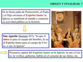 ORIGEN Y FINALIDAD, 7 En la fiesta judía de  Pentecostés , el Padre y el Hijo enviaron el  Espíritu Santo : la Iglesia se manifestó al mundo y comenzó su actividad pública en la historia. San Agustín  ( Sermón  267): “lo que el alma  es para el cuerpo del hombre, lo es el Espíritu Santo para el cuerpo de Cris- to, o sea, la Iglesia”. Presencia capital del  Espíritu Santo en la Iglesia : la une a Cris- to, la vivifica, gobierna, habita en el corazón de sus fieles, etc.. 