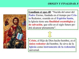 ORIGEN Y FINALIDAD, 8 Gaudium et spes 40 : “Nacida del amor del Padre  Eterno, fundada en el tiempo por  Cris- to  Redentor, reunida en el  Espíritu Santo , la Iglesia tiene una  finalidad escatológica  y de salvación , que sólo en el siglo futuro po- drá alcanzar plenamente”. Cristo , el Hijo de Dios hecho hombre, es el único redentor  del hombre. Se sirve de la Iglesia  como  instrumento de la redención universal. 