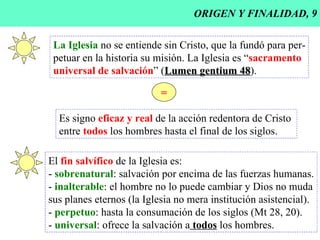 ORIGEN Y FINALIDAD, 9 La Iglesia  no se entiende sin Cristo, que la fundó para per- petuar en la historia su misión. La Iglesia es “ sacramento universal de salvación ” ( Lumen gentium 48 ). = Es signo  eficaz y real  de la acción redentora de Cristo  entre  todos  los hombres hasta el final de los siglos. El  fin salvífico  de la Iglesia es: -  sobrenatural : salvación por encima de las fuerzas humanas. -  inalterable : el hombre no lo puede cambiar y Dios no muda sus planes eternos (la Iglesia no mera institución asistencial). -  perpetuo : hasta la consumación de los siglos (Mt 28, 20). -  universal : ofrece la salvación a  todos  los hombres. 
