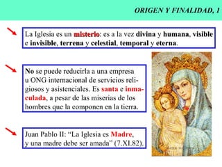 ORIGEN Y FINALIDAD, 1 La Iglesia es un  misterio : es a la vez  divina  y  humana ,  visible e  invisible ,  terrena  y  celestial ,  temporal  y  eterna .  No  se puede reducirla a una empresa u ONG internacional de servicios reli- giosos y asistenciales. Es  santa  e  inma- culada , a pesar de las miserias de los  hombres que la componen en la tierra. Juan Pablo II: “La Iglesia es  Madre , y una madre debe ser amada” (7.XI.82). 