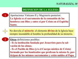 NATURALEZA, 10 1 Aportaciones Vaticano II y Magisterio posterior: La Iglesia es el sacramento de la comunión de los hombres con Dios y entre sí por Cristo en el Espíritu Santo . DEFINICION DE LA IGLESIA No desvela el  misterio : el elemento  divino  de la Iglesia hace  siempre insondable al hombre la profundidad de su misterio. 2 Otras  definiciones posibles: -  Es la institución fundada por Jesucristo para la sal- vación de las almas . -  Es el Pueblo de Dios (y/o el Cuerpo místico de Cristo) formado por los bautizados que profesan la misma fe, par- ticipan de los mismos sacramentos y están unidos al Papa . 