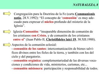 NATURALEZA, 8 Congregación para la Doctrina de la Fe (carta  Communionis notio , 28.V.1992): “El concepto de ‘ comunión ’ es muy ade- cuado para expresar el  núcleo  profundo del misterio de la Iglesia”. Iglesia- Comunión : “inseparable dimensión de comunión de  los cristianos  con Cristo , y de comunión de los cristianos entre sí ” (Juan Pablo II,  Christifideles laici 19 , 30.XII.1988). Aspectos de la comunión eclesial: -  comunión de los santos : intercomunicación de bienes salví- ficos divinos entre los fieles de la tierra, y también con los del cielo y del purgatorio. -  comunión orgánica : complementariedad de las diversas voca- ciones y condiciones de vida, ministerios, carismas, etc... -  comunión misionera : participación y responsabilidad de todos. 