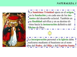 NATURALEZA, 3 La  Santísima Trinidad  opera en el  origen , en la  fundación  y en cada uno de los  ins- tantes  del desarrollo eclesial. También en su  finalidad  salvífica y en su destino úl- timo hacia la  instauración  definitiva del Reino  de Dios. La  incorporación  personal  a la Iglesia  debe realizarse mediante el bautismo en el nom- bre del  Padre , del  Hijo  y del  Espíritu Santo . 
