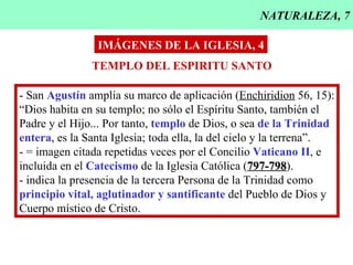 NATURALEZA, 7 IMÁGENES DE LA IGLESIA, 4 TEMPLO DEL ESPIRITU SANTO - San  Agustín  amplía su marco de aplicación ( Enchiridion  56, 15): “Dios habita en su templo; no sólo el Espíritu Santo, también el Padre y el Hijo... Por tanto,  templo  de Dios, o sea  de la Trinidad entera , es la Santa Iglesia; toda ella, la del cielo y la terrena”. - = imagen citada repetidas veces por el Concilio  Vaticano II , e  incluida en el  Catecismo  de la Iglesia Católica ( 797-798 ). - indica la presencia de la tercera Persona de la Trinidad como principio vital, aglutinador y santificante  del Pueblo de Dios y Cuerpo místico de Cristo. 
