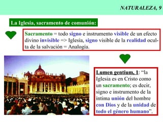 NATURALEZA, 9 La Iglesia, sacramento de comunión: Sacramento  = todo  signo  e instrumento  visible  de un efecto divino  invisible  => Iglesia,  signo  visible de la  realidad  ocul- ta de la salvación = Analogía. Lumen gentium, 1 : “la Iglesia es en Cristo como  un  sacramento ; es decir,  signo e instrumento de la íntima  unión  del hombre con Dios  y de la  unidad  de todo el género humano ”. 