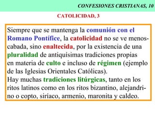 CONFESIONES CRISTIANAS, 10 CATOLICIDAD, 3 Siempre que se mantenga la  comunión con el Romano Pontífice , la  catolicidad  no se ve menos- cabada, sino  enaltecida , por la existencia de una pluralidad  de antiquísimas tradiciones propias  en materia de  culto  e incluso de  régimen  (ejemplo  de las Iglesias Orientales Católicas). Hay muchas  tradiciones litúrgicas , tanto en los ritos latinos como en los ritos bizantino, alejandri- no o copto, siríaco, armenio, maronita y caldeo. 