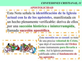 CONFESIONES CRISTIANAS, 11 APOSTOLICIDAD Esta Nota señala la  identificación de la Iglesia actual   con la de   los apóstoles , manifestada en  un hecho plenamente verificable: deriva de ellos por una  sucesión histórica e ininterrumpida , llamada  sucesión apostólica . Esta  sucesión no  es  casual : se trata de una precisa  voluntad de Cristo , que dejó el sacramento del  Orden como instrumento  para llevarla a cabo . Así la Iglesia permanece edificada sobre el  fundamento de   los apóstoles . 