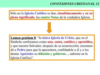 CONFESIONES CRISTIANAS, 12 Sólo en la  Iglesia Católica  se dan,  simultáneamente y en su pleno significado , las  cuatro Notas  de la verdadera Iglesia. Lumen gentium 8 : “la  única Iglesia de Cristo , que en el Símbolo confesamos como  una, santa, católica y apostólica , y que nuestro Salvador, después de su resurrección, encomen- dó a  Pedro  para que la apacentara, confiándole a él y a los demás  Apóstoles  su  difusión y gobierno ..., subsiste en la Iglesia Católica”. 