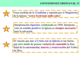 CONFESIONES CRISTIANAS, 13 A Frase recibida de la  Tradición  y repetida por el  Magisterio de la Iglesia: “ extra Ecclesiam nulla salus ”. B Interpretación  rigorista :  condenada  en 1949. Interpreta- ción en  sentido positivo : la Iglesia es  siempre necesaria   para la salvación. C El vínculo que  une a Cristo con su Iglesia  es tan fuerte, que  otro modo de pensar   vaciaría de contenido  la fina- lidad de la  encarnación, muerte y resurrección  del Verbo de Dios. 