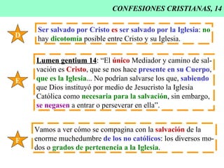 CONFESIONES CRISTIANAS, 14 D Ser salvado por Cristo   es   ser salvado por la Iglesia :  no hay  dicotomía  posible entre Cristo y su Iglesia. E Lumen gentium 14 : “El  único  Mediador y camino de sal- vación es  Cristo , que se nos hace  presente en su Cuerpo , que es la Iglesia ... No podrían salvarse los que,  sabiendo   que Dios instituyó por medio de Jesucristo la Iglesia Católica como  necesaria para la salvación , sin embargo, se negasen  a entrar o perseverar en ella”. F Vamos a ver cómo se compagina con la  salvación  de la enorme muchedumbre  de los no católicos : los diversos mo- dos o  grados de pertenencia a la Iglesia . 