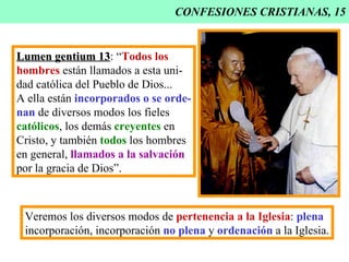 CONFESIONES CRISTIANAS, 15 Lumen gentium 13 : “ Todos los hombres  están llamados a esta uni- dad católica del Pueblo de Dios... A ella están  incorporados o se orde- nan  de diversos modos los fieles católicos , los demás  creyentes  en Cristo, y también  todos  los hombres en general,  llamados a la salvación por la gracia de Dios”. Veremos los diversos modos de  pertenencia a la Iglesia :  plena incorporación, incorporación  no plena  y  ordenación  a la Iglesia. 