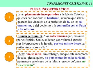 CONFESIONES CRISTIANAS, 16 1 Están  plenamente incorporados  a la Iglesia Católica  quienes han recibido el  bautismo , siempre que salva- guarden los vínculos de la profesión de  fe , de los  sa- cramentos , y del gobierno y la  comunión con el Papa y los obispos . PLENA INCORPORACION 2 Lumen gentium 14 : “los  catecúmenos  que, movidos  por el Espíritu Santo, solicitan con voluntad expresa ser incorporados a la Iglesia,  por ese mismo deseo  ya están vinculados a ella”. 3 Idem : “ no se salva , sin embargo, aunque esté incorpora- do a la Iglesia, quien,  no perseverando en la caridad ,  permanece en el seno de la Iglesia ‘en cuerpo’, mas  no ‘ en corazón’ ”. 