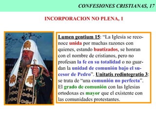 CONFESIONES CRISTIANAS, 17 INCORPORACION NO PLENA, 1 Lumen gentium 15 : “La Iglesia se reco- noce  unida  por muchas razones con quienes, estando  bautizados , se honran con el nombre de cristianos, pero no profesan  la fe en su totalidad  o no guar- dan la  unidad de comunión bajo el su- cesor de Pedro ”.  Unitatis redintegratio 3 : se trata de “una  comunión no perfecta ”. El  grado de comunión  con las Iglesias  ortodoxas es  mayor  que el existente con las comunidades protestantes. 