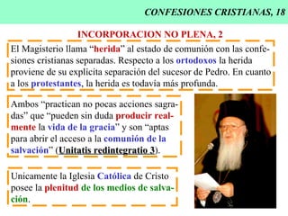 CONFESIONES CRISTIANAS, 18 INCORPORACION NO PLENA, 2 El Magisterio llama “ herida ” al estado de comunión con las confe- siones cristianas separadas. Respecto a los  ortodoxos  la herida proviene de su explícita separación del sucesor de Pedro. En cuanto a los  protestantes , la herida es todavía más profunda. Ambos “practican no pocas acciones sagra- das” que “pueden sin duda  producir real- mente  la  vida de la gracia ” y son “aptas para abrir el acceso a la  comunión de la salvación ” ( Unitatis redintegratio 3 ). Unicamente la Iglesia  Católica  de Cristo posee la  plenitud   de los medios de salva- ción . 