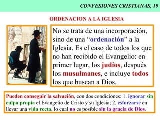 CONFESIONES CRISTIANAS, 19 ORDENACION A LA IGLESIA No se trata de una incorporación, sino de una “ ordenación ” a la Iglesia. Es el caso de todos los que no han recibido el Evangelio: en primer lugar, los  judíos , después los  musulmanes , e incluye  todos los que buscan a Dios. Pueden conseguir la salvación , con dos condiciones: 1.  ignorar  sin culpa propia  el Evangelio de Cristo y su Iglesia; 2.  esforzarse  en  llevar una  vida recta , lo cual  no  es posible  sin la gracia de Dios . 