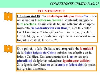 CONFESIONES CRISTIANAS, 21 1 Ut unum sint 18 : “la  unidad querida por Dios   sólo  puede realizarse en la  adhesión común  al contenido íntegro de la  fe revelada . En materia de fe, una solución de compro- miso está  en contradicción con Dios , que es la Verdad. En el Cuerpo de Cristo, que es ‘camino, verdad y vida’ (Jn 14, 6), ¿quién consideraría legítima una reconciliación lograda a costa de la verdad?”. ECUMENISMO, 2 2 Otro principio (cfr.  Unitatis redintegratio 4 ):  la unidad de la  única Iglesia de Cristo  subsiste indefectible en la  Iglesia Católica. Dos consecuencias: 1.  no  existe una pluralidad  de Iglesias salvadoras  igualmente válidas ; 2. la Iglesia de Cristo  no  es la  suma o federación  de todas las Iglesias dispersas. 