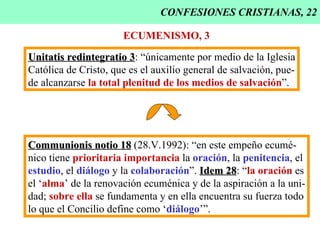 CONFESIONES CRISTIANAS, 22 ECUMENISMO, 3 Unitatis redintegratio 3 : “únicamente por medio de la Iglesia Católica de Cristo, que es el auxilio general de salvación, pue- de alcanzarse  la total plenitud de los medios de salvación ”. Communionis notio 18  (28.V.1992): “en este empeño ecumé- nico tiene  prioritaria importancia  la  oración , la  penitencia , el estudio , el  diálogo  y la  colaboración ”.  Idem 28 : “ la oración  es el ‘ alma ’ de la renovación ecuménica y de la aspiración a la uni- dad;  sobre ella  se fundamenta y en ella encuentra su fuerza todo lo que el Concilio define como ‘ diálogo ’”. 