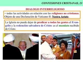 CONFESIONES CRISTIANAS, 23 DIALOGO INTERRELIGIOSO = todas las actividades en relación con las  religiones no cristianas . Objeto de una Declaración de Vaticano II:  Nostra Aetate . La Iglesia no puede dejar de  predicar a todas las gentes  el  Evan- gelio  y la  redención salvadora de Cristo : es el  mandato  recibido de Cristo. 