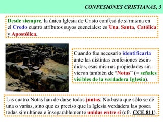 CONFESIONES CRISTIANAS, 3 Desde siempre , la única Iglesia de Cristo confesó de sí misma en el  Credo  cuatro atributos suyos esenciales: es  Una ,  Santa ,  Católica y  Apostólica . Cuando fue necesario  identificarla ante las distintas confesiones escin- didas, esas mismas propiedades sir- vieron también de “ Notas ” (=  señales visibles de la verdadera Iglesia ). Las cuatro Notas han de darse todas  juntas . No basta que sólo se dé una o varias, sino que es preciso que la Iglesia verdadera las posea todas simultánea e inseparablemente  unidas entre sí  (cfr.  CCE 811 ). 