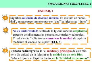 CONFESIONES CRISTIANAS, 4 UNIDAD, 1 Significa  ausencia de división interna . Es distinto de “unici- dad”, aunque precisamente por ser “una” la Iglesia sea “única”. 1 2 No es uniformidad : dentro de la Iglesia cabe un  amplísimo espectro de idiosincrasias personales, rituales y culturales. Y todos están “solícitos en  conservar la unidad  de espíritu mediante el vínculo de la paz” ( Ef 4, 3 ). 3 Unitatis redintegratio 2 : “el  modelo y principio  de este mis- terio (la unidad de la Iglesia) es la  unidad de un solo Dios Padre e Hijo en el Espíritu Santo,  en la Trinidad de personas ”. 