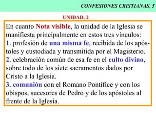 CONFESIONES CRISTIANAS, 5 UNIDAD, 2 En cuanto  Nota visible , la unidad de la Iglesia se manifiesta principalmente en estos tres vínculos: 1 . profesión de  una misma fe , recibida de los após- toles y custodiada y transmitida por el Magisterio. 2 . celebración común de esa fe en el  culto divino , sobre todo de los siete sacramentos dados por Cristo a la Iglesia. 3 .  comunión  con el Romano Pontífice y con los obispos, sucesores de Pedro y de los apóstoles al frente de la Iglesia. 