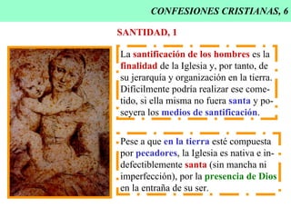 CONFESIONES CRISTIANAS, 6 SANTIDAD, 1 La  santificación de los hombres  es la finalidad  de la Iglesia y, por tanto, de su jerarquía y organización en la tierra. Difícilmente podría realizar ese come- tido, si ella misma no fuera  santa  y po- seyera los  medios de santificación . Pese a que  en la tierra  esté compuesta por  pecadores , la Iglesia es nativa e in- defectiblemente  santa  (sin mancha ni imperfección), por la  presencia de Dios en la entraña de su ser. 