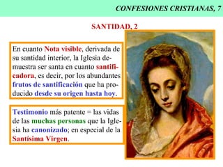 CONFESIONES CRISTIANAS, 7 SANTIDAD, 2 En cuanto  Nota visible , derivada de su santidad interior, la Iglesia de- muestra ser santa en cuanto  santifi- cadora , es decir, por los abundantes frutos de santificación  que ha pro- ducido  desde su origen hasta hoy . Testimonio  más patente = las vidas de las  muchas personas  que la Igle- sia ha  canonizado ; en especial de la Santísima Virgen . 