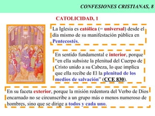 CONFESIONES CRISTIANAS, 8 CATOLICIDAD, 1 La Iglesia es  católica  (=  universal ) desde el día mismo de su manifestación pública en  Pentecostés . En sentido fundamental e  interior , porque “ en ella subsiste la plenitud del Cuerpo de Cristo unido a su Cabeza, lo que implica  que ella recibe de El la  plenitud de los   medios de salvación ” ( CCE 830 ). En su faceta  exterior , porque la misión redentora del Verbo de Dios encarnado no se circunscribe a un grupo más o menos numeroso de hombres, sino que se dirige a  todos y cada uno . 