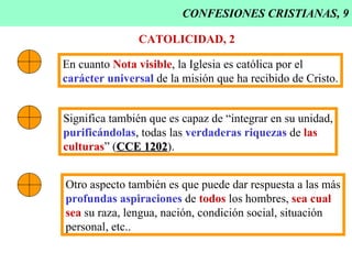 CONFESIONES CRISTIANAS, 9 CATOLICIDAD, 2 En cuanto  Nota visible , la Iglesia es católica por el carácter universal  de la misión que ha recibido de Cristo. Significa también que es capaz de “integrar en su unidad, purificándolas , todas las  verdaderas riquezas  de  las   culturas ” ( CCE 1202 ). Otro aspecto también es que puede dar respuesta a las más profundas aspiraciones  de  todos  los hombres,  sea cual sea  su raza, lengua, nación, condición social, situación personal, etc.. 
