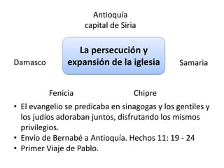 Antioquía 
capital de Siria 
La persecución y 
Damasco expansión de la iglesia 
Samaria 
Fenicia Chipre 
• El evangelio se predicaba en sinagogas y los gentiles y 
los judíos adoraban juntos, disfrutando los mismos 
privilegios. 
• Envío de Bernabé a Antioquía. Hechos 11: 19 - 24 
• Primer Viaje de Pablo. 
 